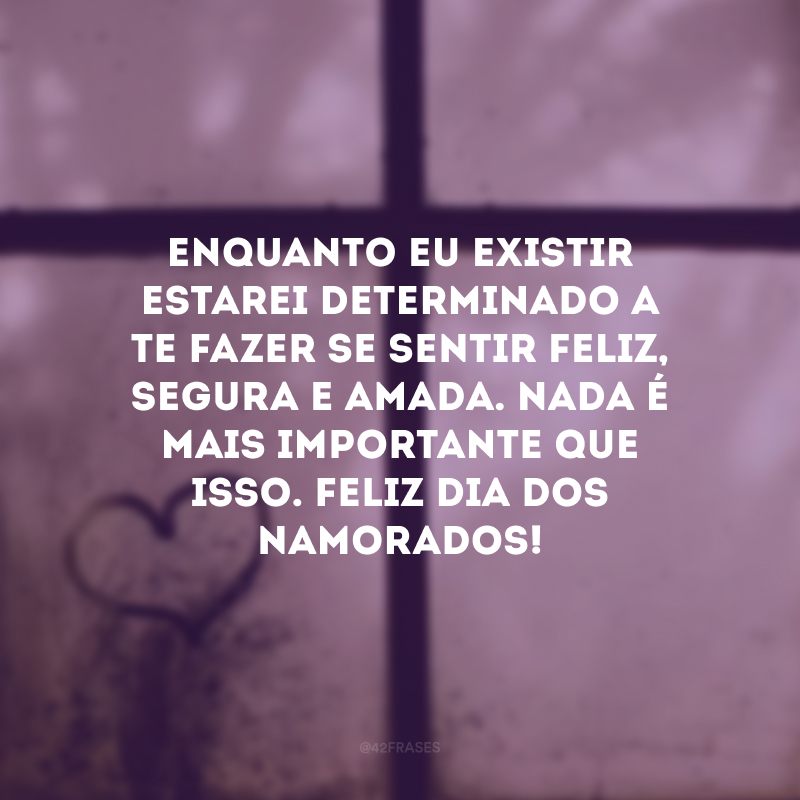 Enquanto eu existir estarei determinado a te fazer se sentir feliz, segura e amada. Nada é mais importante que isso. Feliz Dia dos Namorados! 