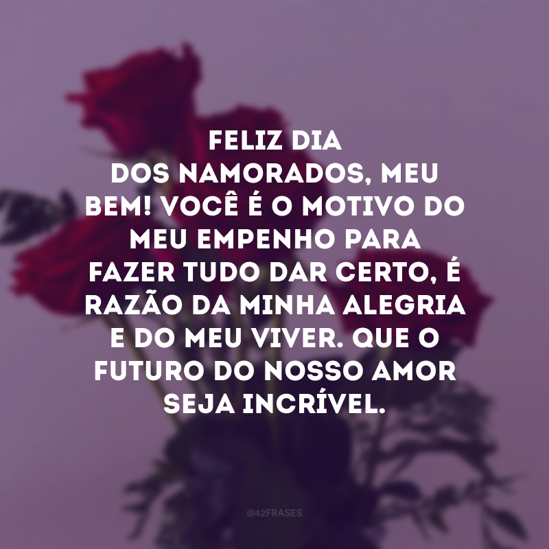 Feliz Dia dos Namorados, meu bem! Você é o motivo do meu empenho para fazer tudo dar certo, é razão da minha alegria e do meu viver. Que o futuro do nosso amor seja incrível. 