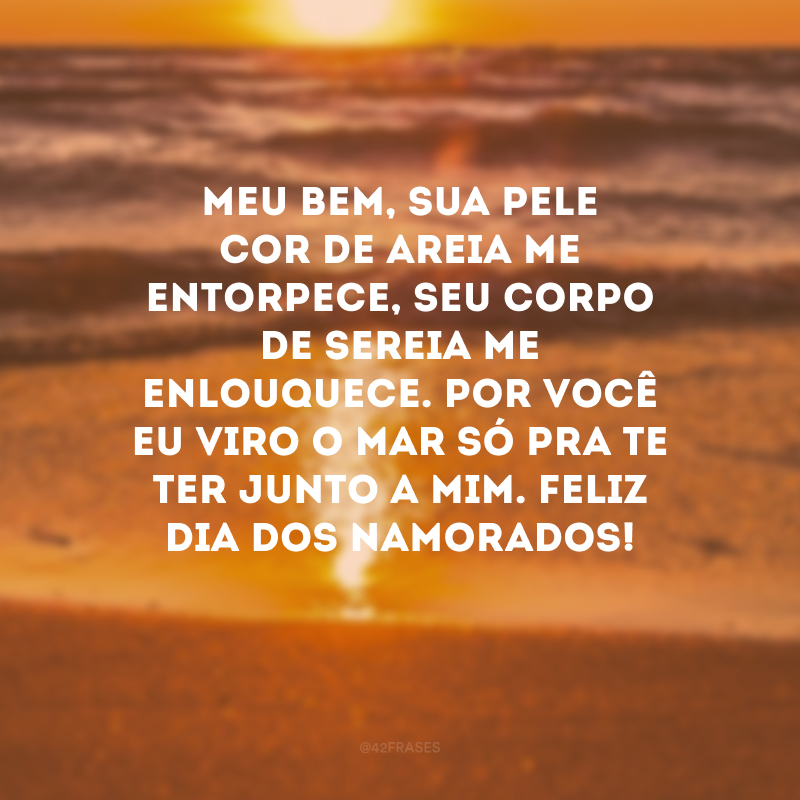 Meu bem, sua pele cor de areia me entorpece, seu corpo de sereia me enlouquece. Por você eu viro o mar só pra te ter junto a mim. Feliz Dia dos Namorados!