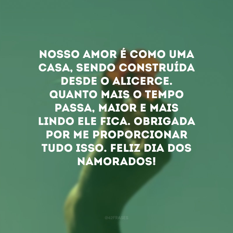 Nosso amor é como uma casa, sendo construída desde o alicerce. Quanto mais o tempo passa, maior e mais lindo ele fica. Obrigada por me proporcionar tudo isso. Feliz Dia dos Namorados! 