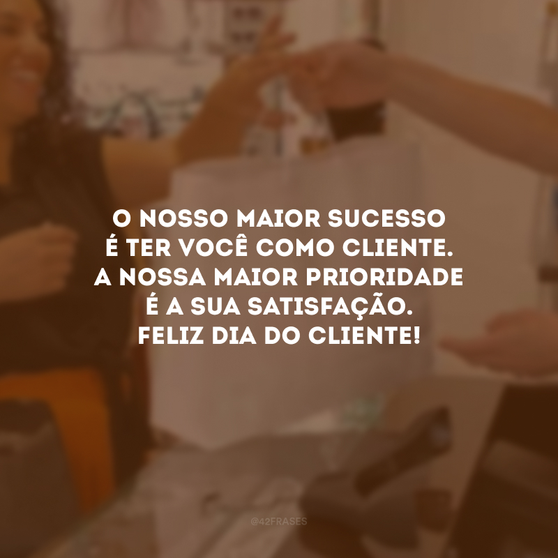 O nosso maior sucesso é ter você como cliente. A nossa maior prioridade é a sua satisfação. Feliz Dia do Cliente!