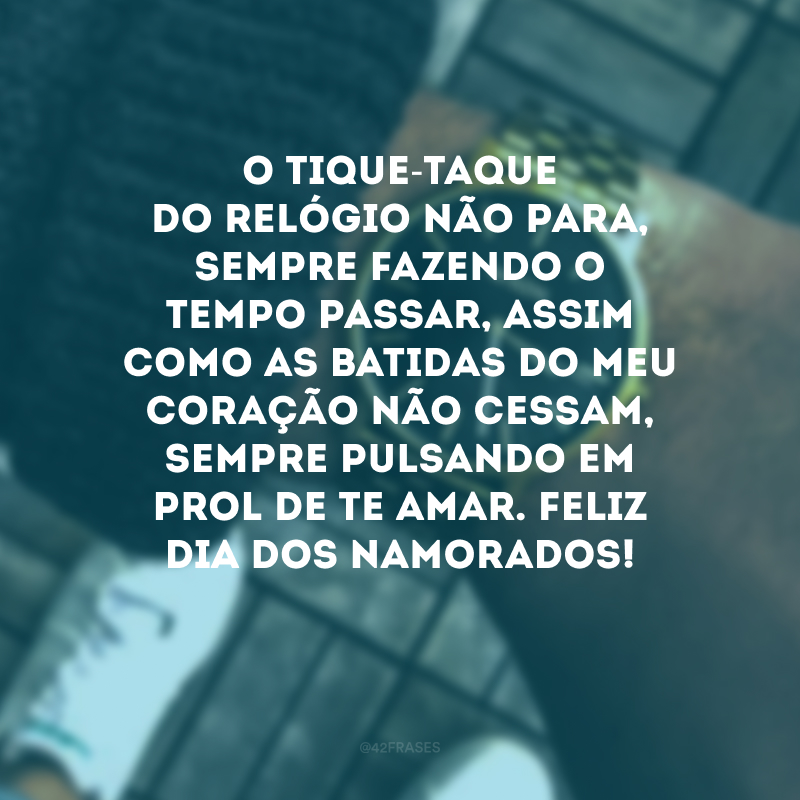 O tique-taque do relógio não para, sempre fazendo o tempo passar, assim como as batidas do meu coração não cessam, sempre pulsando em prol de te amar. Feliz Dia dos Namorados! 