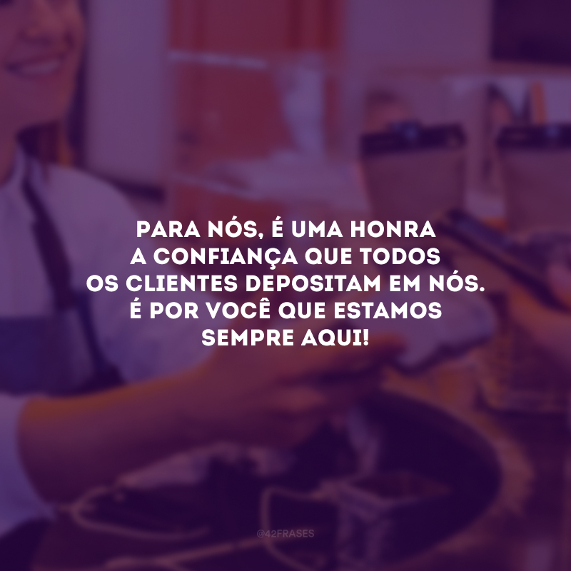 Para nós, é uma honra a confiança que todos os clientes depositam em nós. É por você que estamos sempre aqui! 