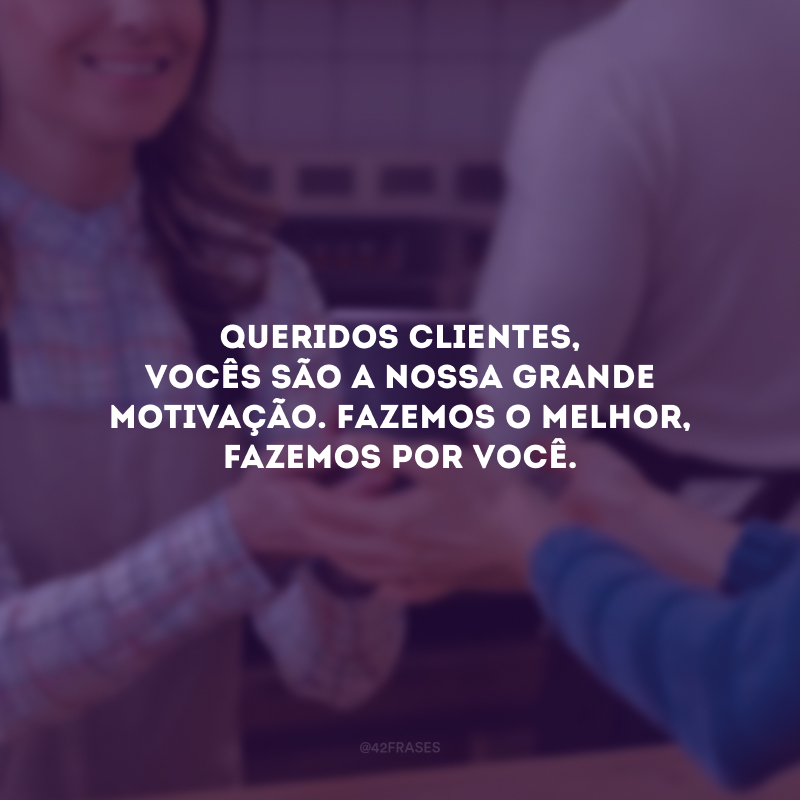 Queridos clientes, vocês são a nossa grande motivação. Fazemos o melhor, fazemos por você. 