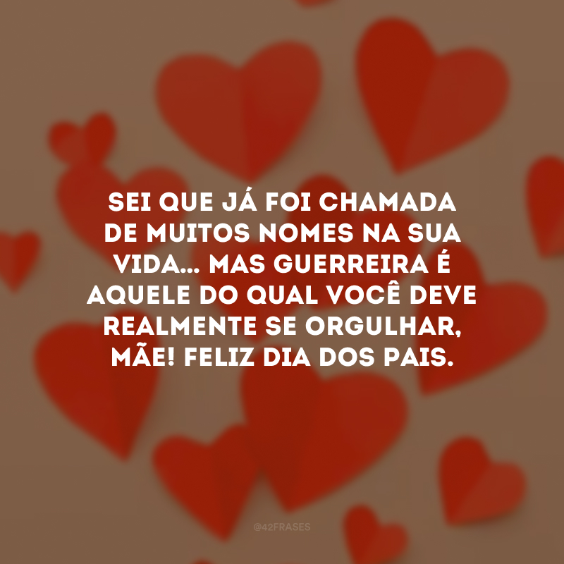 Sei que já foi chamada de muitos nomes na sua vida… Mas GUERREIRA é aquele do qual você deve realmente se orgulhar, mãe! Feliz Dia dos Pais.