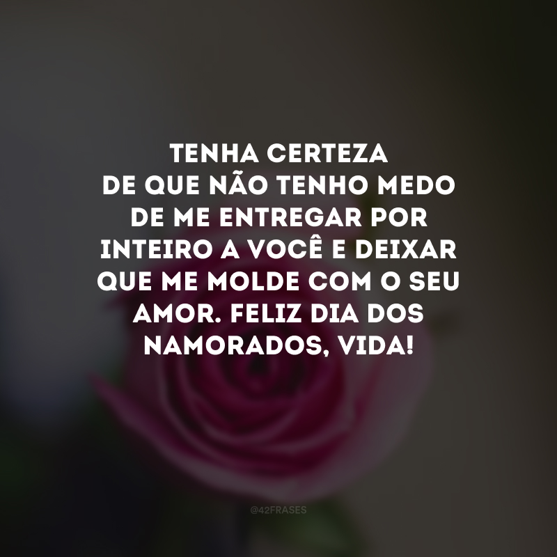 Tenha certeza de que não tenho medo de me entregar por inteiro a você e deixar que me molde com o seu amor. Feliz Dia dos Namorados, vida! 