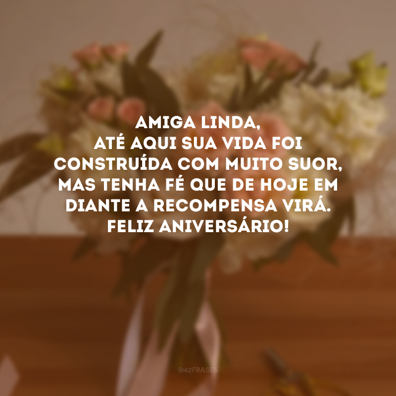 Amiga linda, até aqui sua vida foi construída com muito suor, mas tenha fé que de hoje em diante a recompensa virá. Feliz aniversário!