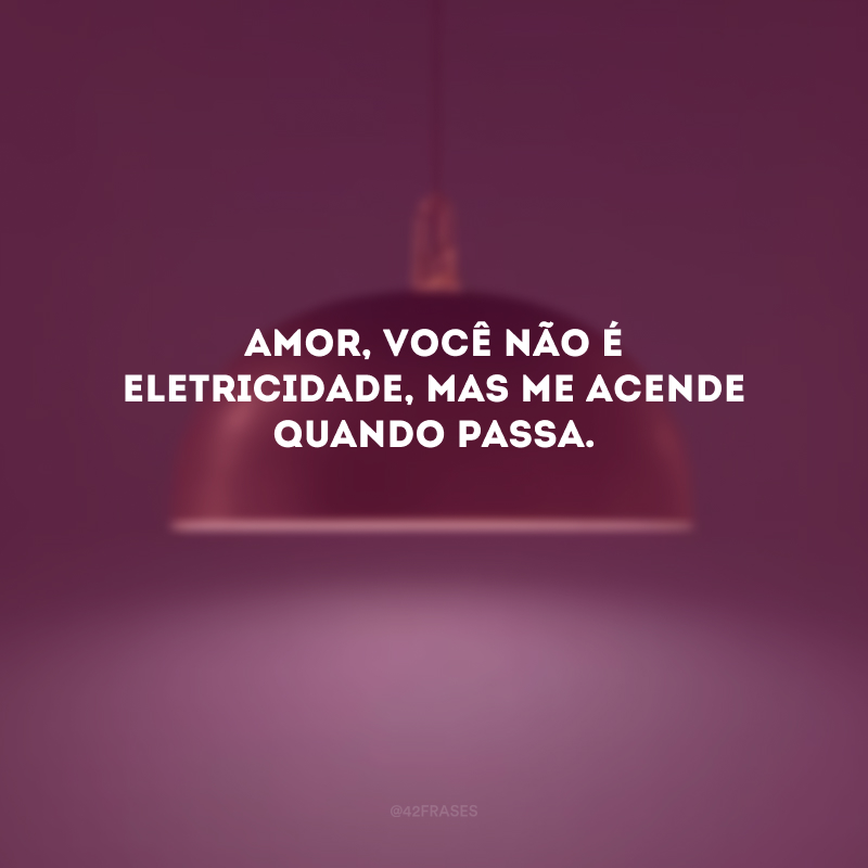 Amor, você não é eletricidade, mas me acende quando passa. 