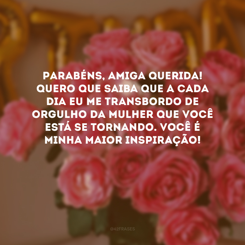 Parabéns, amiga querida! Quero que saiba que a cada dia eu me transbordo de orgulho da mulher que você está se tornando. Você é minha maior inspiração!