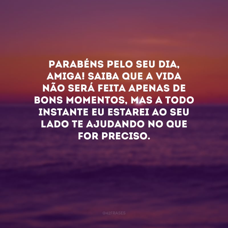 Parabéns pelo seu dia, amiga! Saiba que a vida não será feita apenas de bons momentos, mas a todo instante eu estarei ao seu lado te ajudando no que for preciso. 