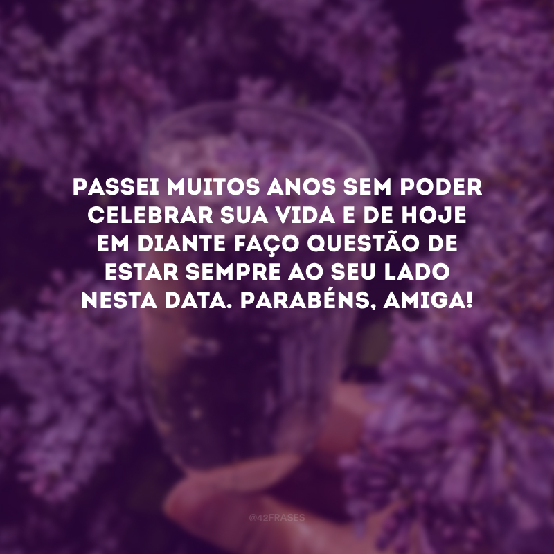 Passei muitos anos sem poder celebrar sua vida e de hoje em diante faço questão de estar sempre ao seu lado nesta data. Parabéns, amiga! 