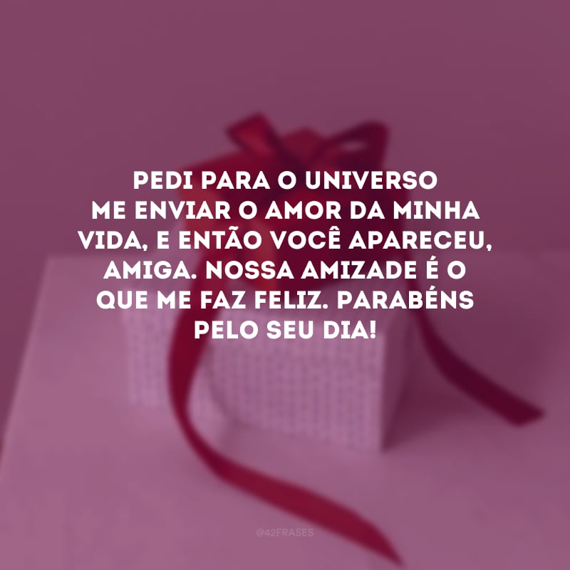 Pedi para o universo me enviar o amor da minha vida, e então você apareceu, amiga. Nossa amizade é o que me faz feliz. Parabéns pelo seu dia!