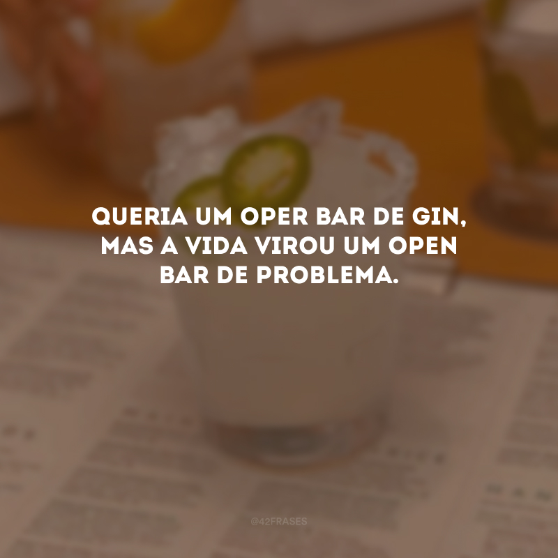Queria um oper bar de gin, mas a vida virou um open bar de problema.