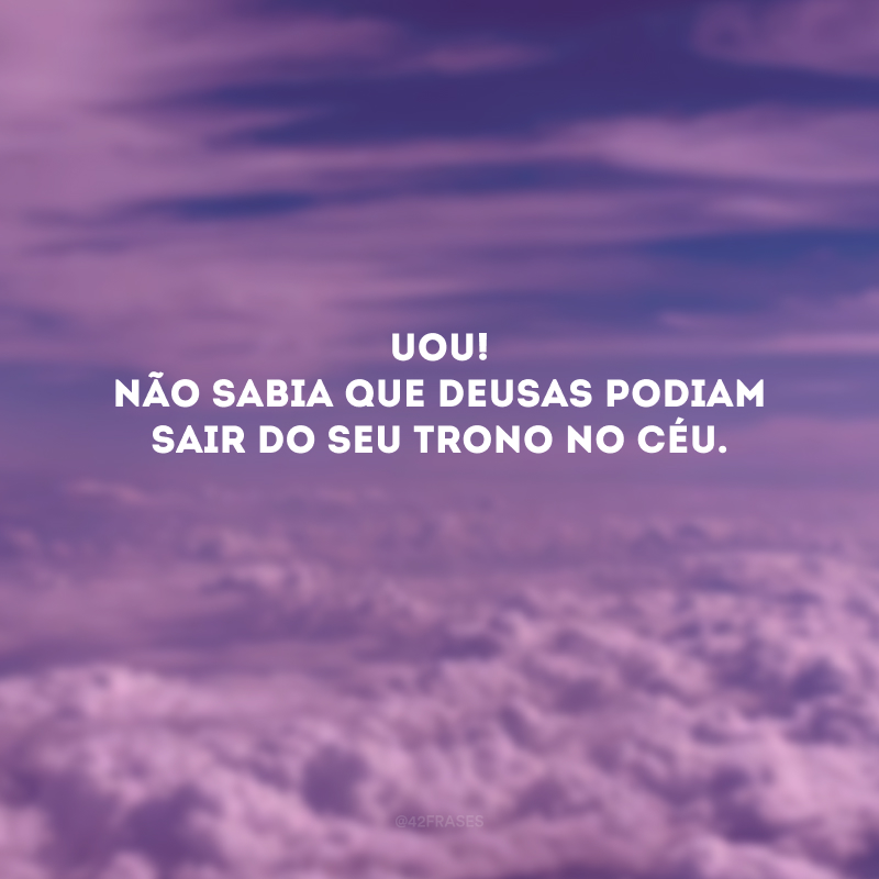 Uou! Não sabia que Deusas podiam sair do seu trono no céu. 