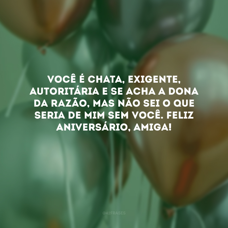 Você é chata, exigente, autoritária e se acha a dona da razão, mas não sei o que seria de mim sem você. Feliz aniversário, amiga! 