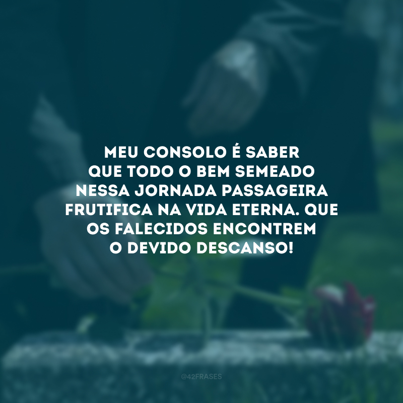 Meu consolo é saber que todo o bem semeado nessa jornada passageira frutifica na vida eterna. Que os falecidos encontrem o devido descanso!