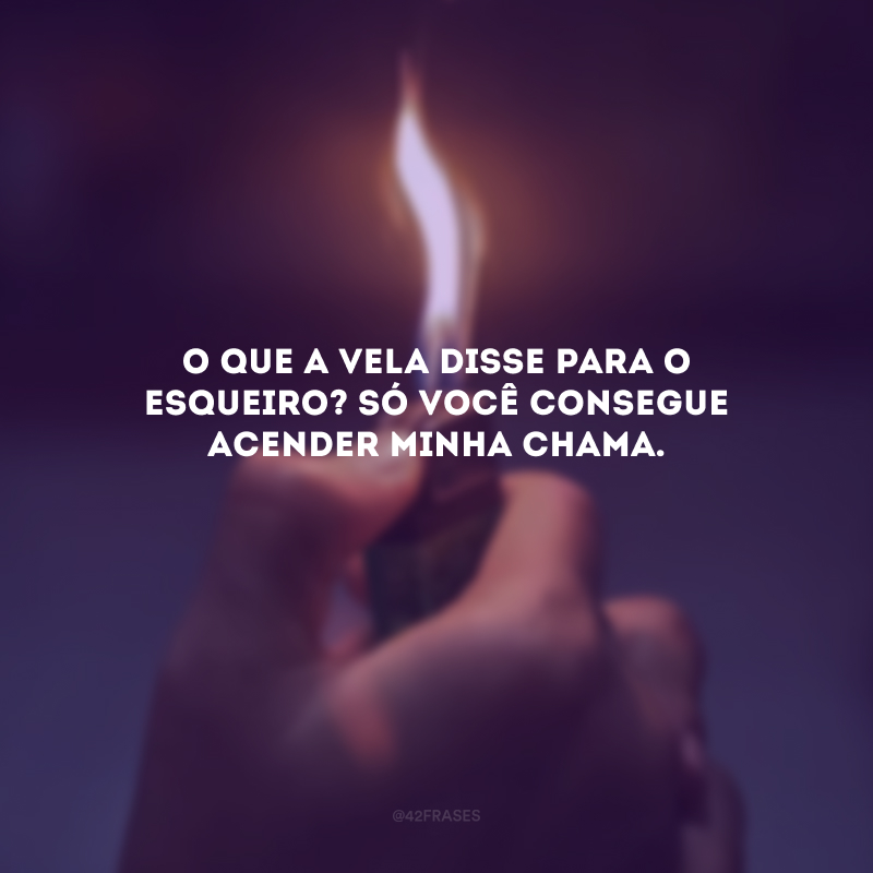 O que a vela disse para o esqueiro? Só você consegue acender minha chama. 