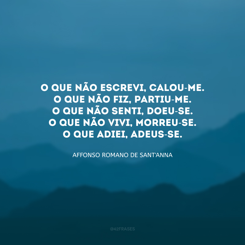 O que não escrevi, calou-me.
O que não fiz, partiu-me.
O que não senti, doeu-se.
O que não vivi, morreu-se.
O que adiei, adeus-se.  