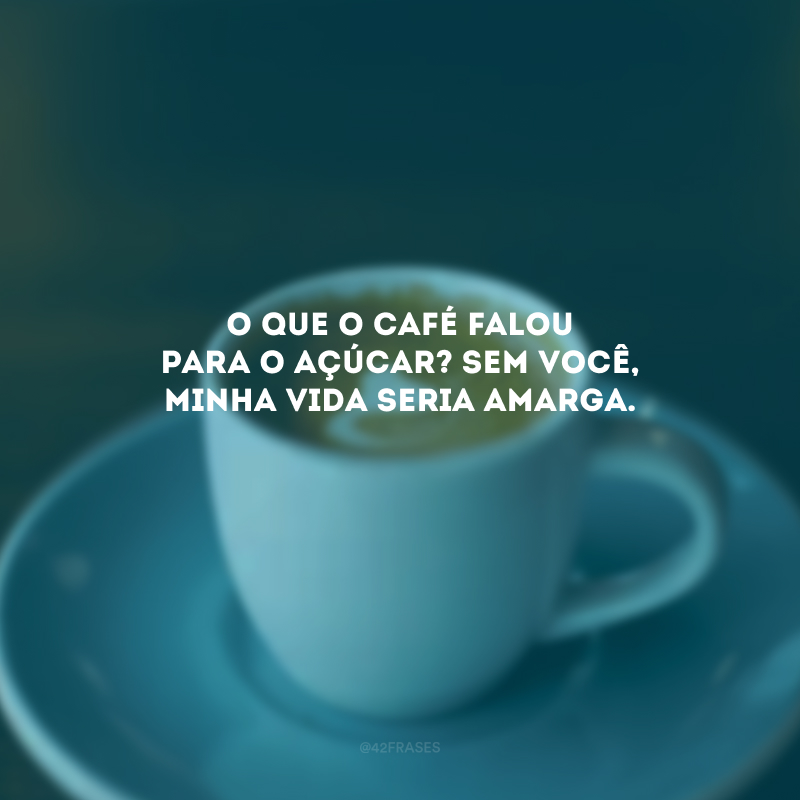 O que o café falou para o açúcar? Sem você, minha vida seria amarga.