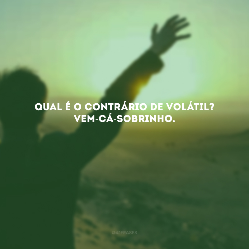 Qual é o contrário de volátil? Vem-cá-sobrinho.