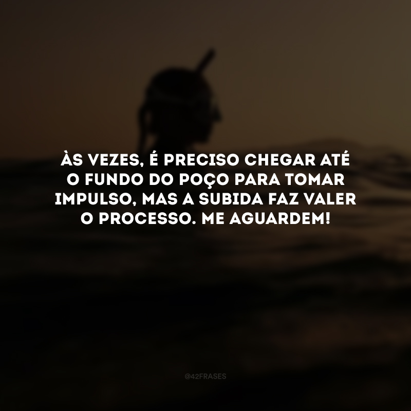 Às vezes, é preciso chegar até o fundo do poço para tomar impulso, mas a subida faz valer o processo. Me aguardem! 