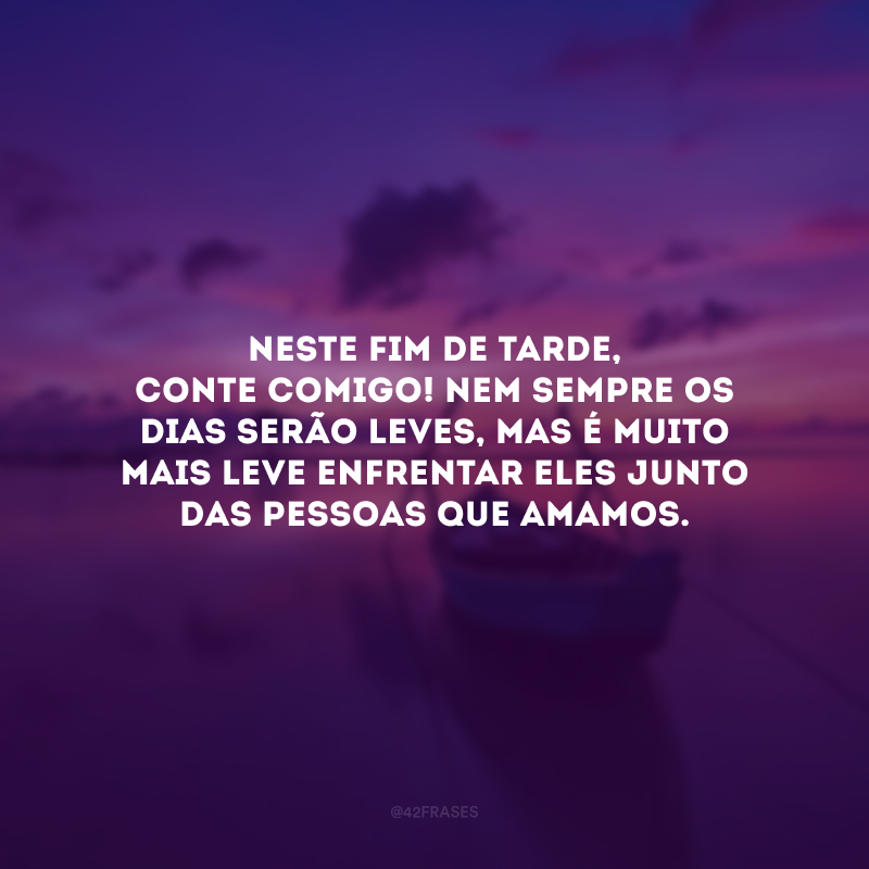 Neste fim de tarde, conte comigo! Nem sempre os dias serão leves, mas é muito mais leve enfrentar eles junto das pessoas que amamos. 