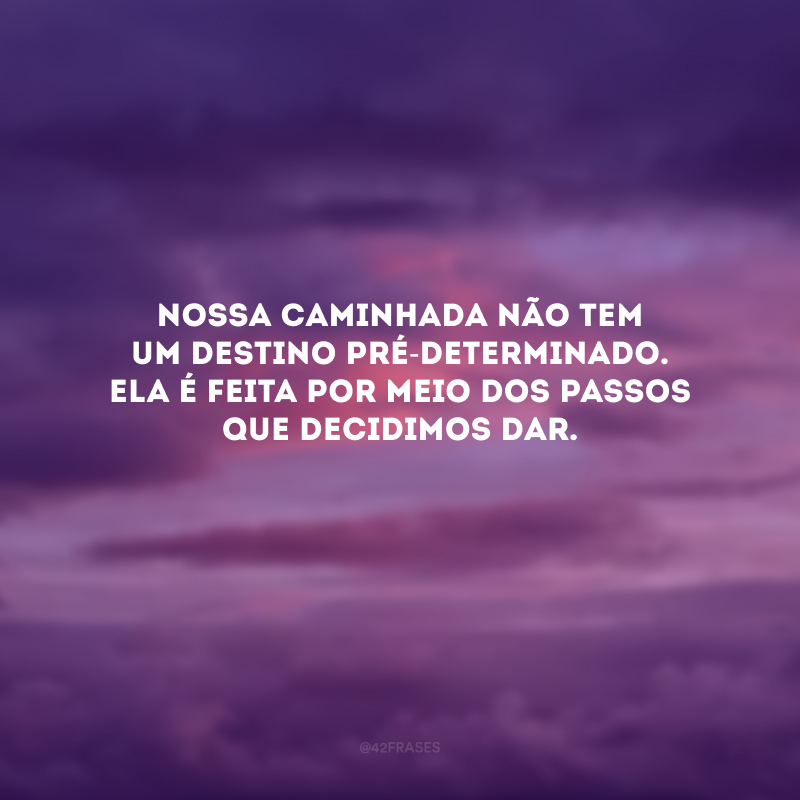 Nossa caminhada não tem um destino pré-determinado. Ela é feita por meio dos passos que decidimos dar. 