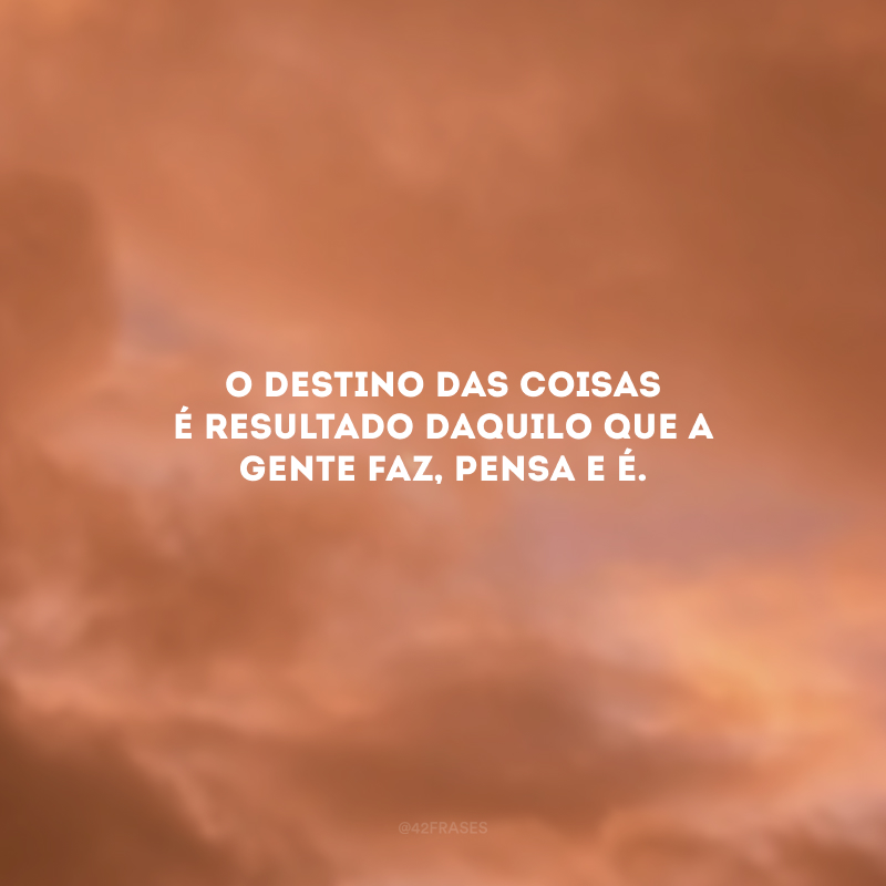 O destino das coisas é resultado daquilo que a gente faz, pensa e é. 