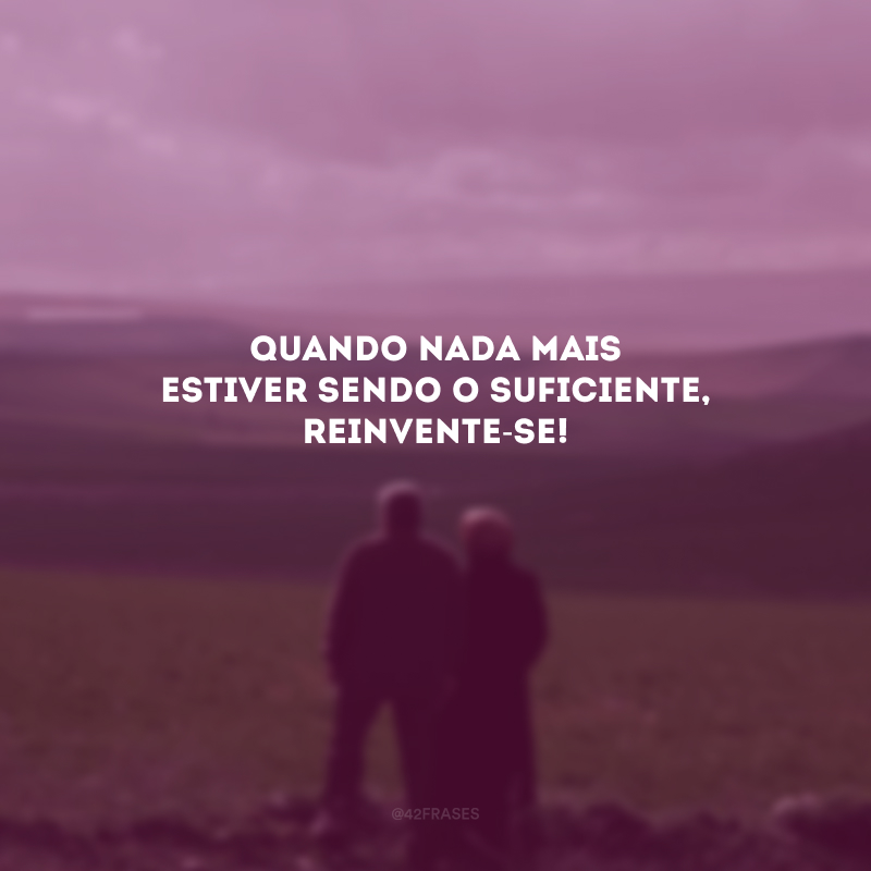 Quando nada mais estiver sendo o suficiente, reinvente-se! 