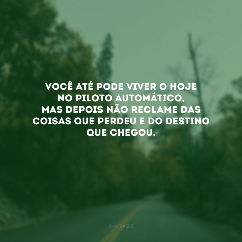 Você até pode viver o hoje no piloto automático, mas depois não reclame das coisas que perdeu e do destino que chegou. 