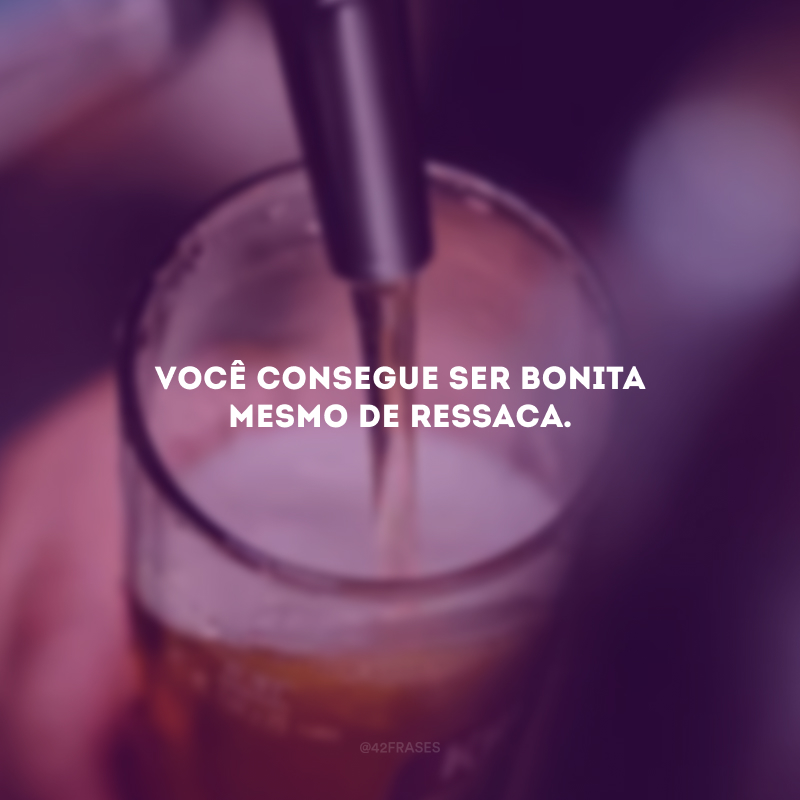 Você consegue ser bonita mesmo de ressaca.