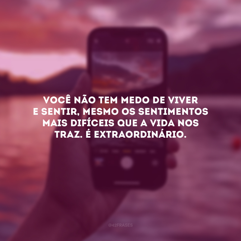 Você não tem medo de viver e sentir, mesmo os sentimentos mais difíceis que a vida nos traz. É extraordinário.