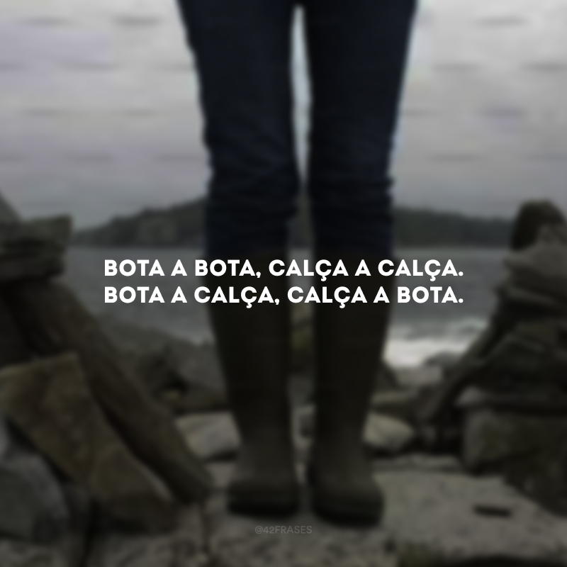 Bota a bota, calça a calça. Bota a calça, calça a bota.