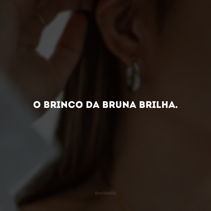 O brinco da Bruna brilha.