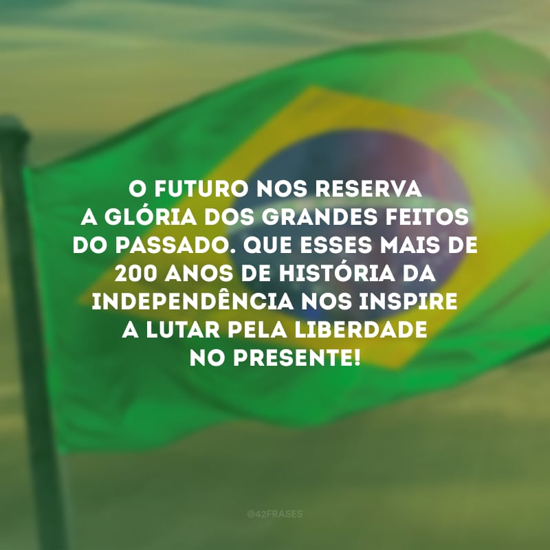 O futuro nos reserva a glória dos grandes feitos do passado. Que esses mais de 200 anos de história da Independência nos inspire a lutar pela liberdade no presente!