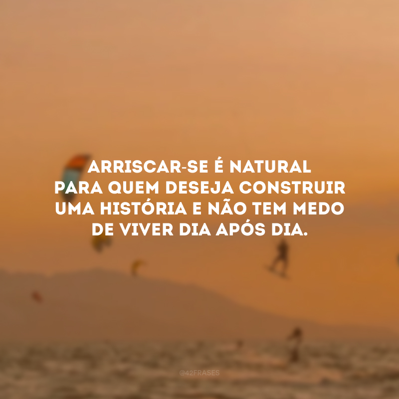 Arriscar-se é natural para quem deseja construir uma história e não tem medo de viver dia após dia.