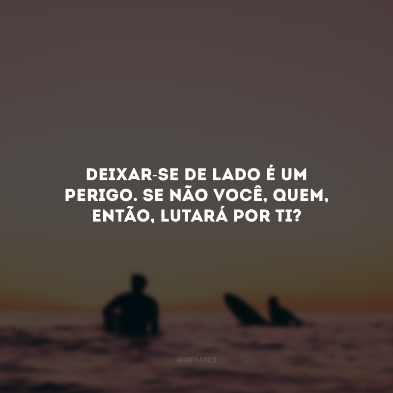 Deixar-se de lado é um perigo. Se não você, quem, então, lutará por ti?