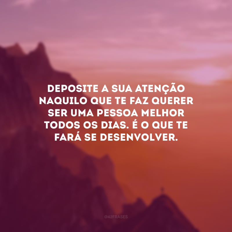 Deposite a sua atenção naquilo que te faz querer ser uma pessoa melhor todos os dias. É o que te fará se desenvolver.