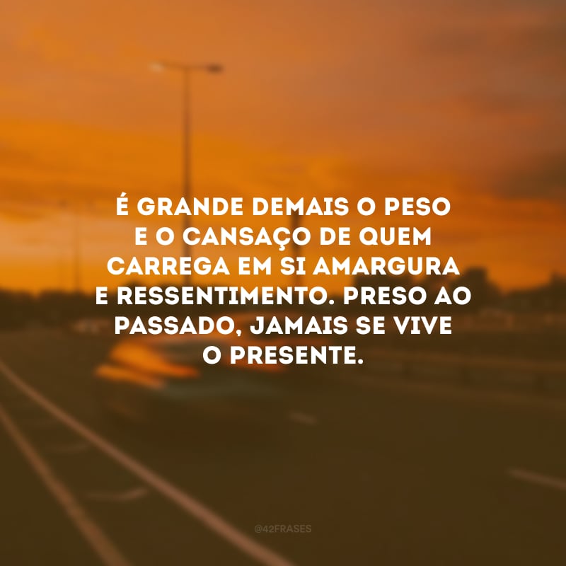 É grande demais o peso e o cansaço de quem carrega em si amargura e ressentimento. Preso ao passado, jamais se vive o presente.