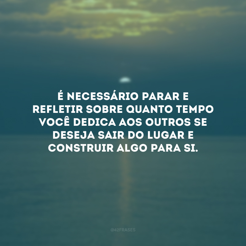 É necessário parar e refletir sobre quanto tempo você dedica aos outros se deseja sair do lugar e construir algo para si.