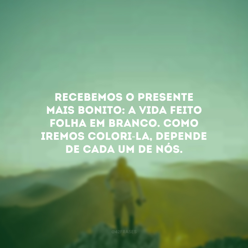 Recebemos o presente mais bonito: a vida feito folha em branco. Como iremos colori-la, depende de cada um de nós.