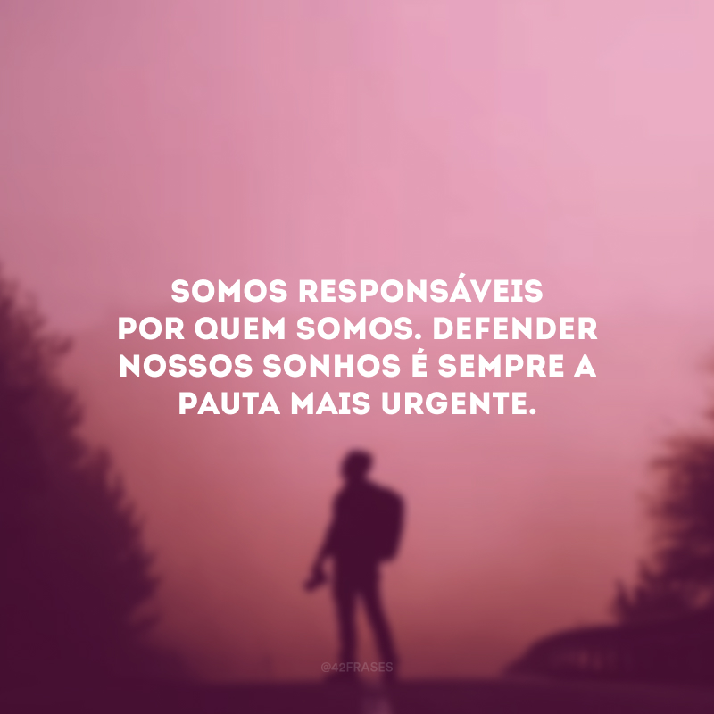 Somos responsáveis por quem somos. Defender nossos sonhos é sempre a pauta mais urgente.