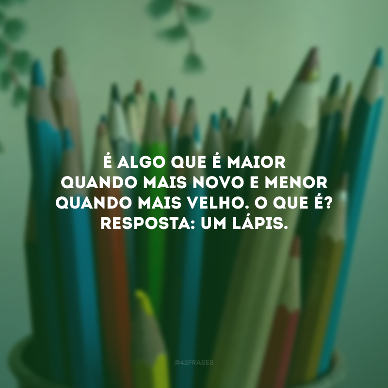 É algo que é maior quando mais novo e menor quando mais velho. O que é? Resposta: Um lápis.