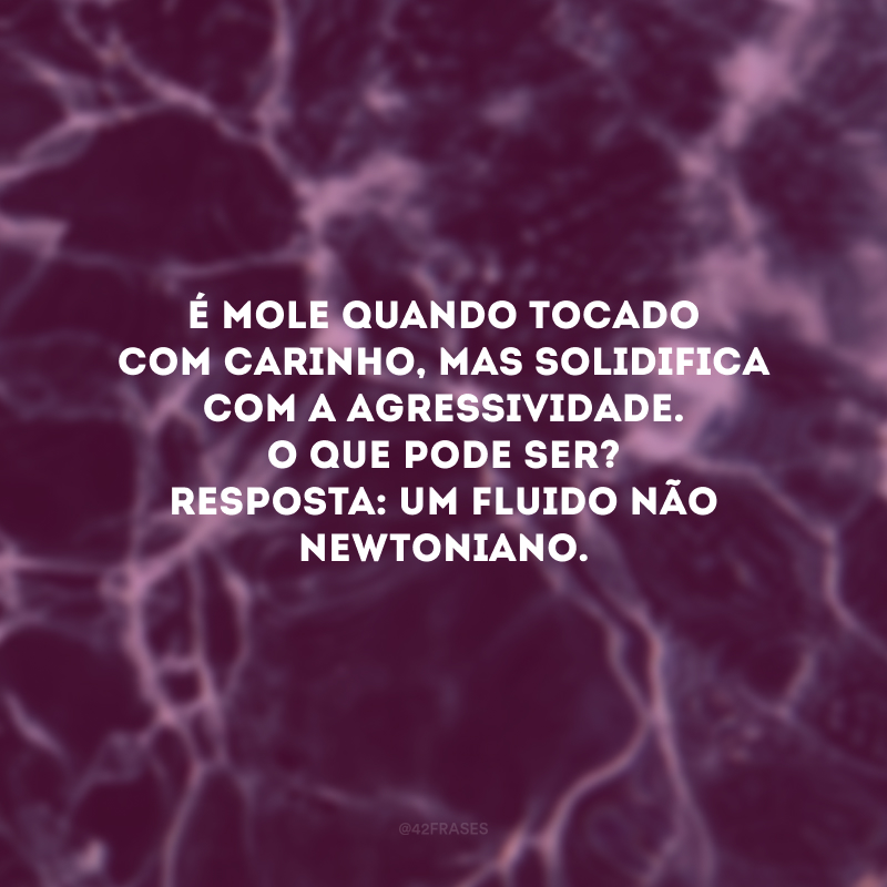 É mole quando tocado com carinho, mas solidifica com a agressividade. O que pode ser? Resposta: Um fluido não newtoniano. 