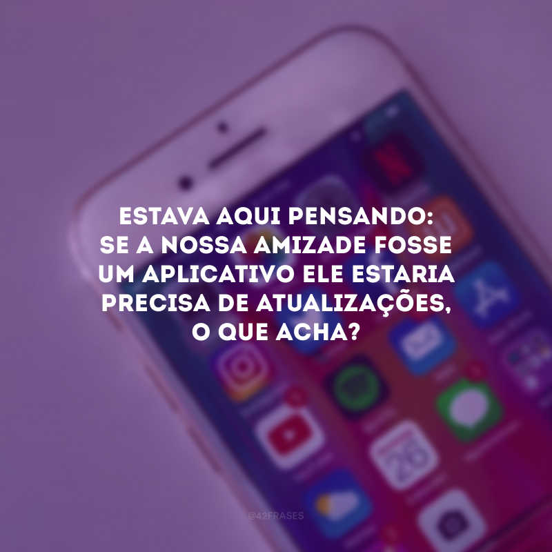 Estava aqui pensando: se a nossa amizade fosse um aplicativo ele estaria precisa de atualizações, o que acha? 