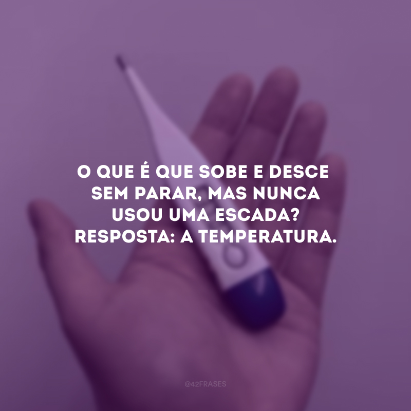 O que é que sobe e desce sem parar, mas nunca usou uma escada? Resposta: A temperatura. 