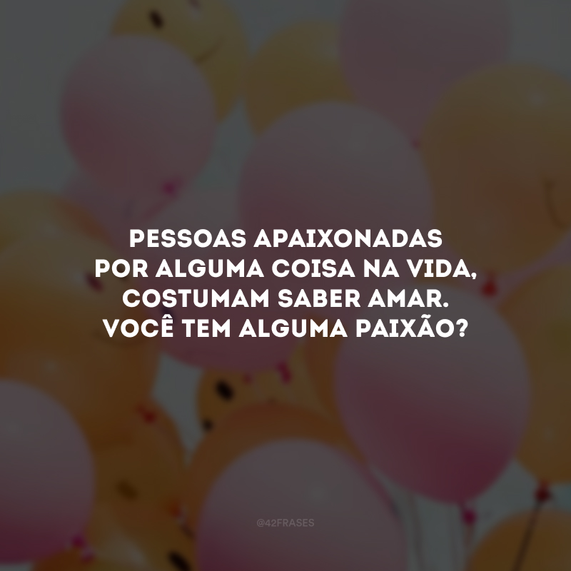 Pessoas apaixonadas por alguma coisa na vida, costumam saber amar. Você tem alguma paixão?