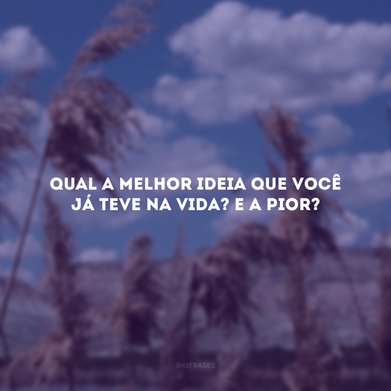 Qual a melhor ideia que você já teve na vida? E a pior?