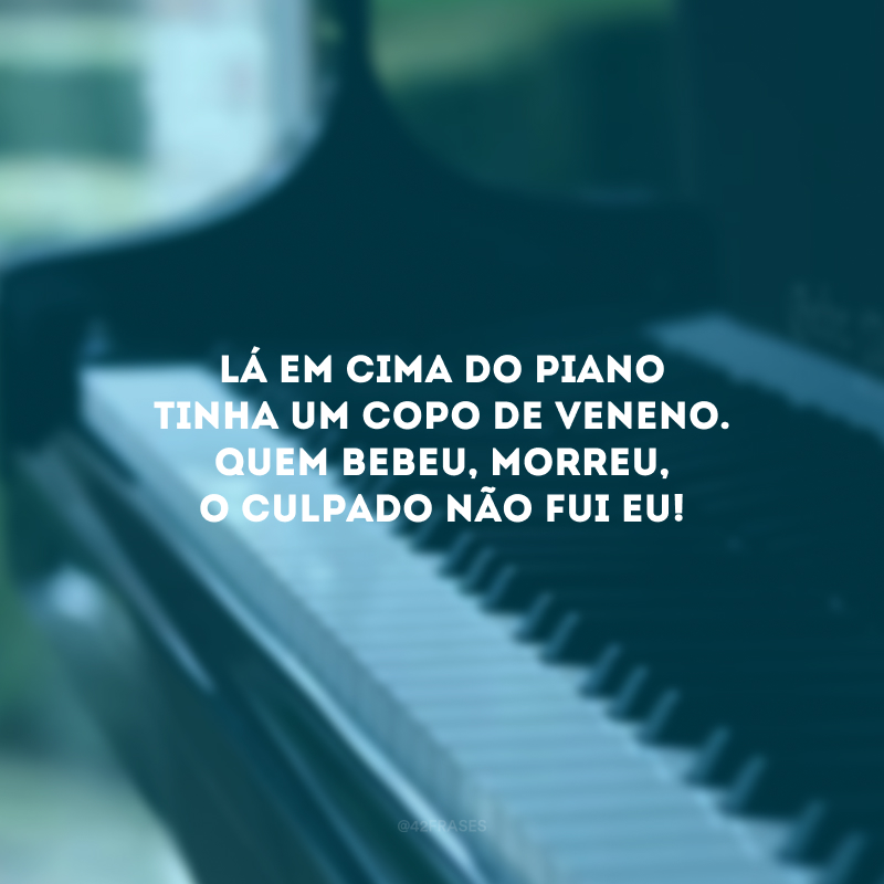 Lá em cima do piano tinha um copo de veneno. Quem bebeu, morreu, o culpado não fui eu!