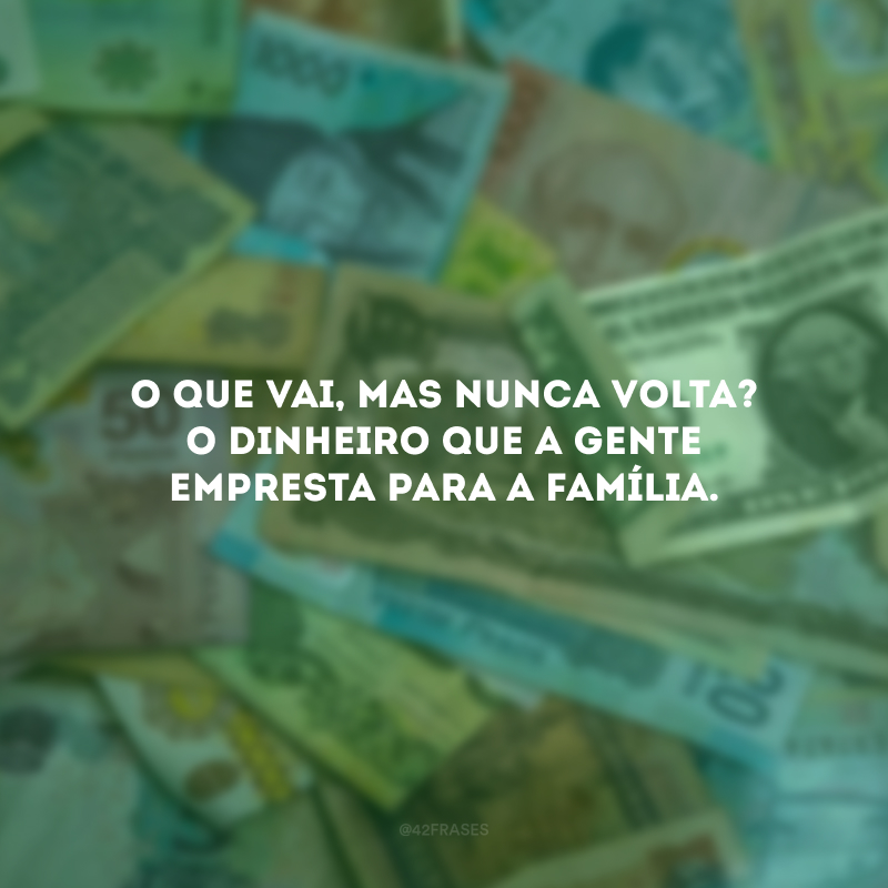 O que vai, mas nunca volta? O dinheiro que a gente empresta para a família. 